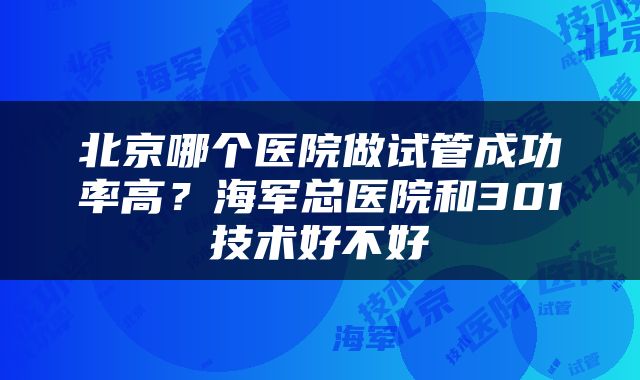 北京哪个医院做试管成功率高？海军总医院和301技术好不好