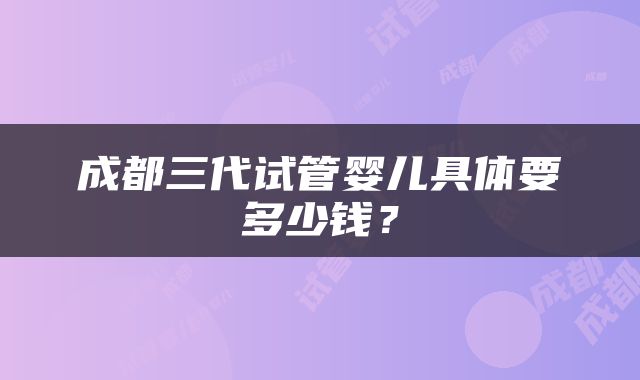 成都三代试管婴儿具体要多少钱？