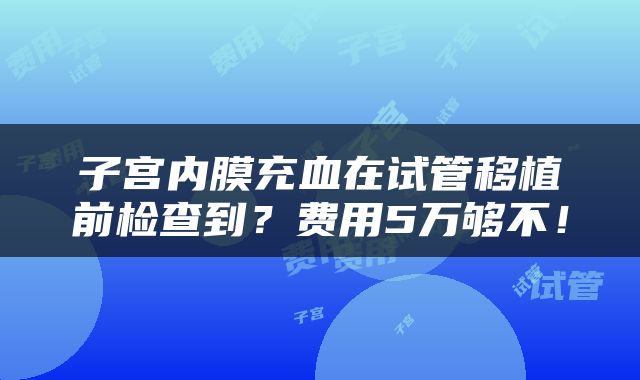 子宫内膜充血在试管移植前检查到？费用5万够不！