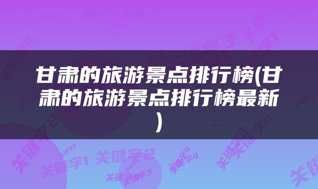 甘肃的旅游景点排行榜(甘肃的旅游景点排行榜最新)