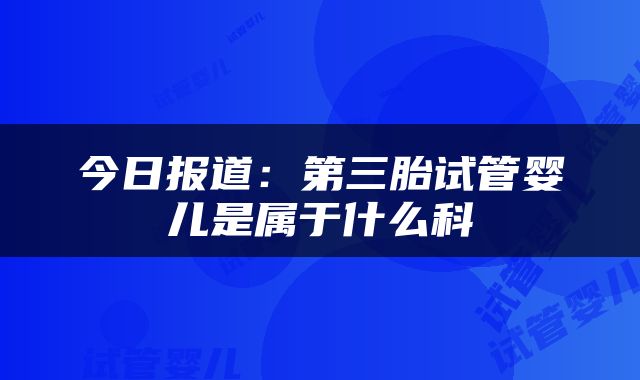 今日报道：第三胎试管婴儿是属于什么科