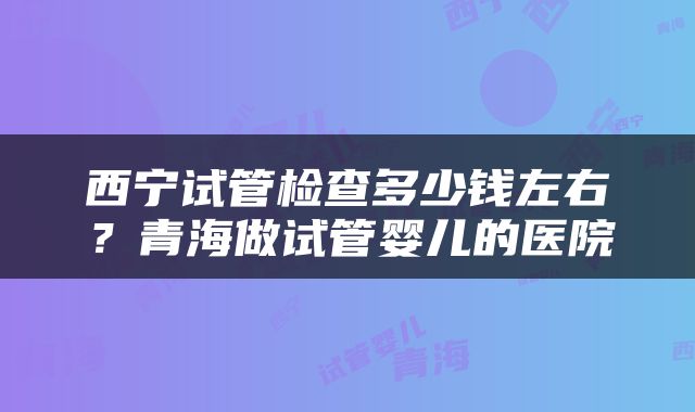 西宁试管检查多少钱左右？青海做试管婴儿的医院