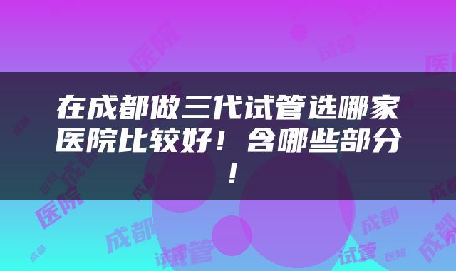 在成都做三代试管选哪家医院比较好！含哪些部分！