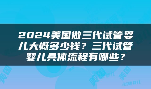 2024美国做三代试管婴儿大概多少钱？三代试管婴儿具体流程有哪些？