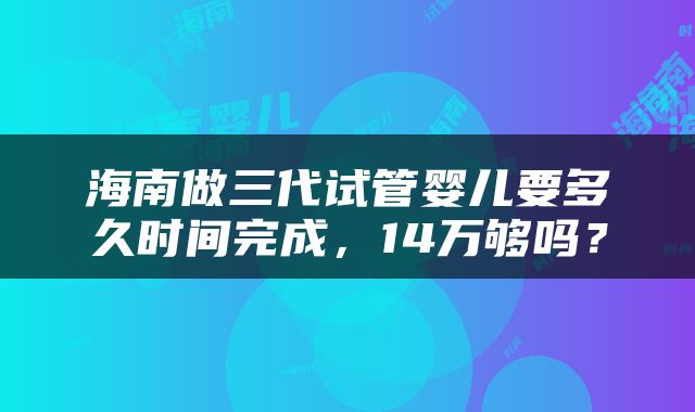 海南做三代试管婴儿要多久时间完成，14万够吗？