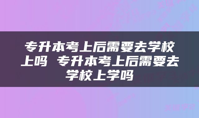 专升本考上后需要去学校上吗 专升本考上后需要去学校上学吗