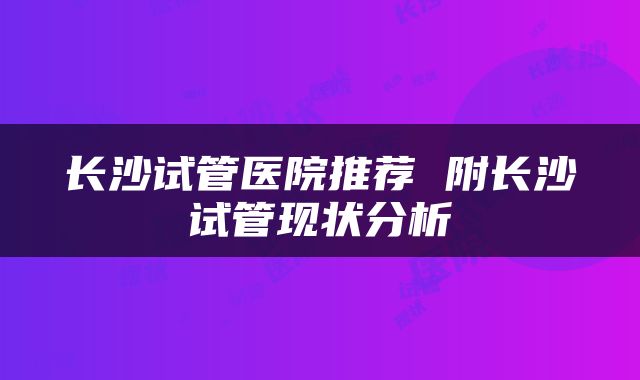长沙试管医院推荐 附长沙试管现状分析