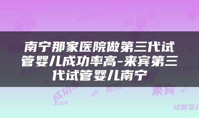 南宁那家医院做第三代试管婴儿成功率高-来宾第三代试管婴儿南宁