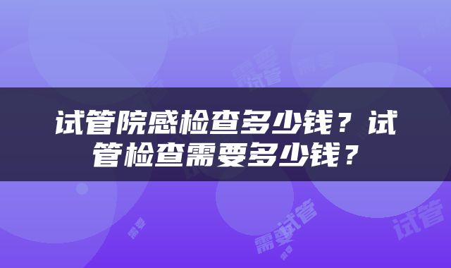 试管院感检查多少钱？试管检查需要多少钱？