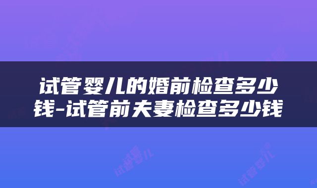 试管婴儿的婚前检查多少钱-试管前夫妻检查多少钱