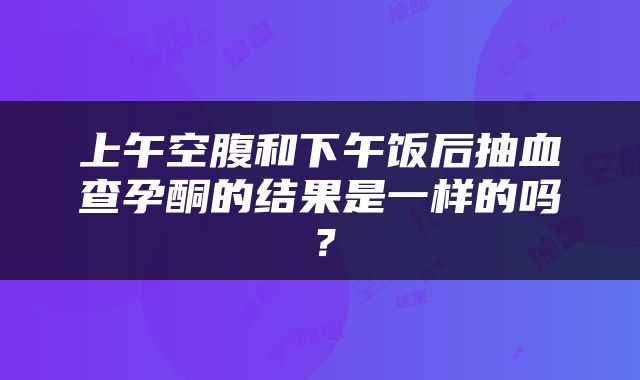 上午空腹和下午饭后抽血查孕酮的结果是一样的吗？