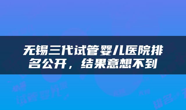 无锡三代试管婴儿医院排名公开，结果意想不到