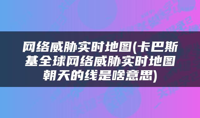 网络威胁实时地图(卡巴斯基全球网络威胁实时地图朝天的线是啥意思)
