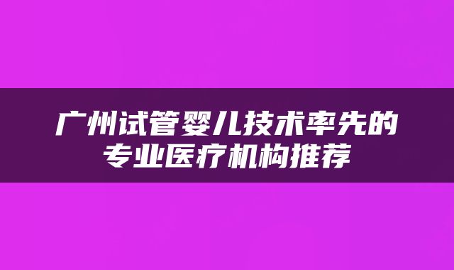 广州试管婴儿技术率先的专业医疗机构推荐