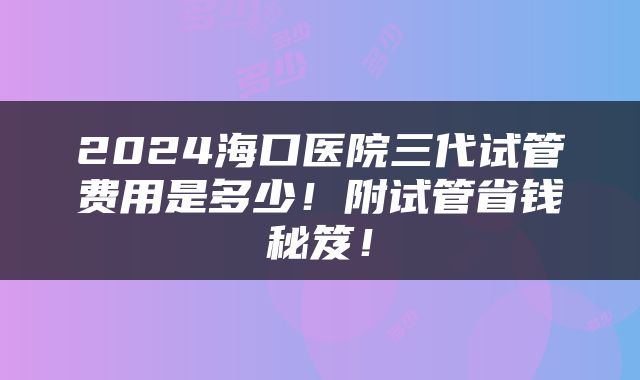 2024海口医院三代试管费用是多少！附试管省钱秘笈！