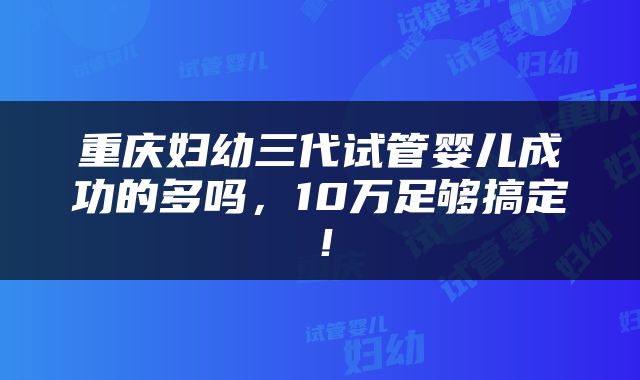 重庆妇幼三代试管婴儿成功的多吗，10万足够搞定！