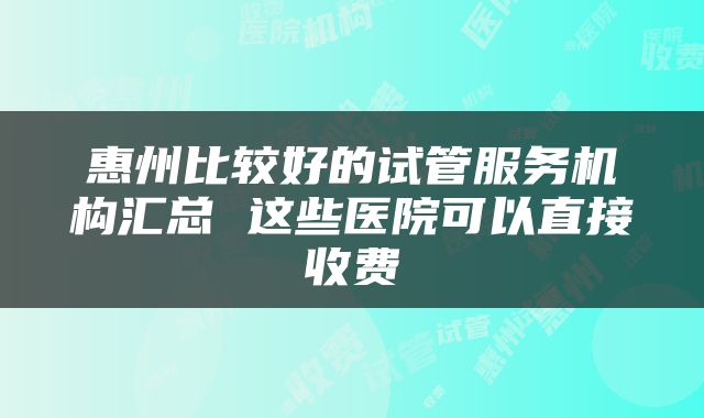 惠州比较好的试管服务机构汇总 这些医院可以直接收费