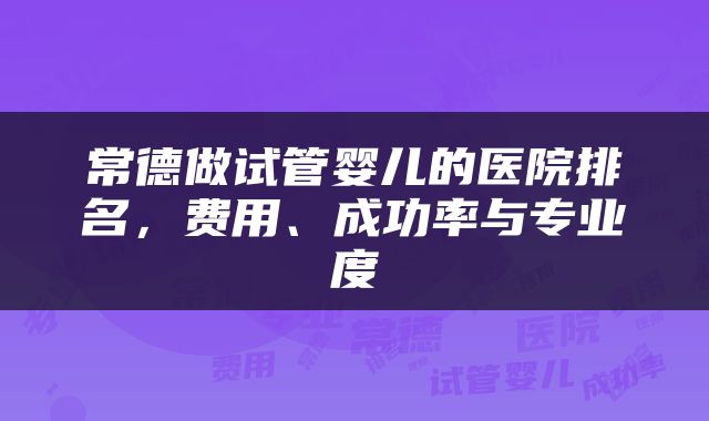 常德做试管婴儿的医院排名，费用、成功率与专业度