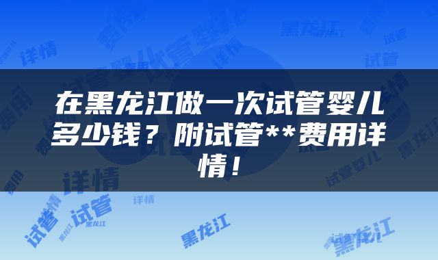 在黑龙江做一次试管婴儿多少钱？附试管**费用详情！