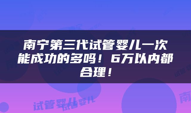 南宁第三代试管婴儿一次能成功的多吗！6万以内都合理！