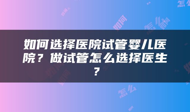 如何选择医院试管婴儿医院？做试管怎么选择医生？