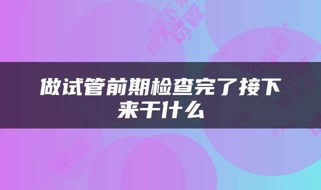做试管前期检查完了接下来干什么