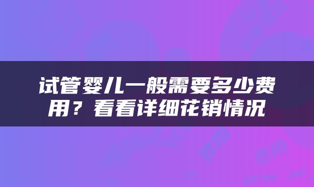 试管婴儿一般需要多少费用？看看详细花销情况