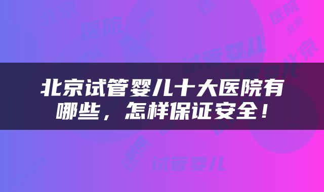 北京试管婴儿十大医院有哪些，怎样保证安全！