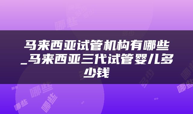 马来西亚试管机构有哪些_马来西亚三代试管婴儿多少钱