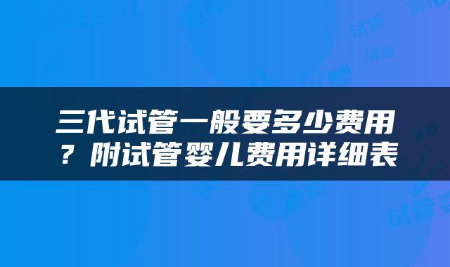 三代试管一般要多少费用？附试管婴儿费用详细表