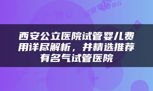 西安公立医院试管婴儿费用详尽解析，并精选推荐有名气试管医院