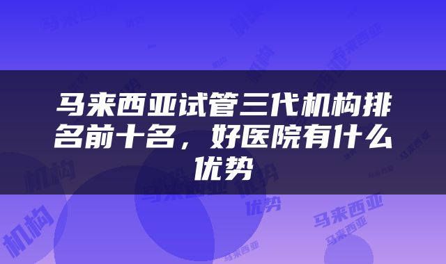 马来西亚试管三代机构排名前十名，好医院有什么优势