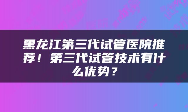 黑龙江第三代试管医院推荐！第三代试管技术有什么优势？
