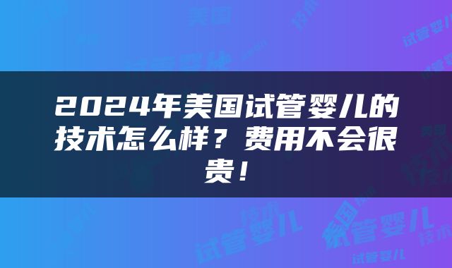 2024年美国试管婴儿的技术怎么样？费用不会很贵！
