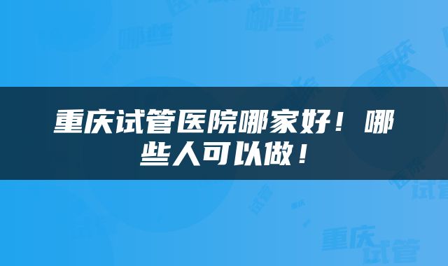 重庆试管医院哪家好！哪些人可以做！