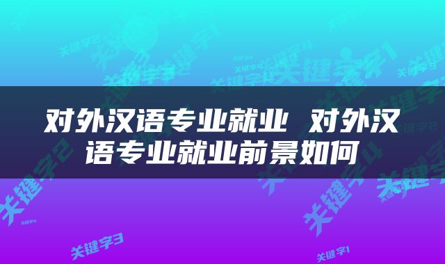 对外汉语专业就业 对外汉语专业就业前景如何