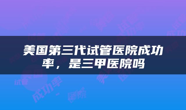 美国第三代试管医院成功率，是三甲医院吗