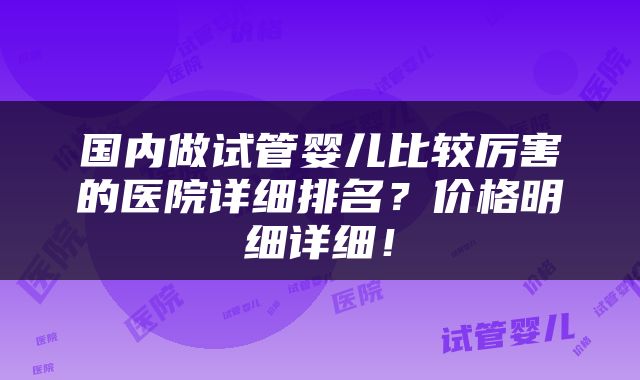 国内做试管婴儿比较厉害的医院详细排名？价格明细详细！