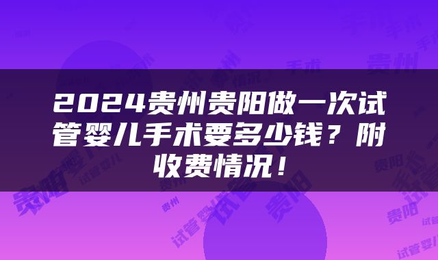 2024贵州贵阳做一次试管婴儿手术要多少钱？附收费情况！