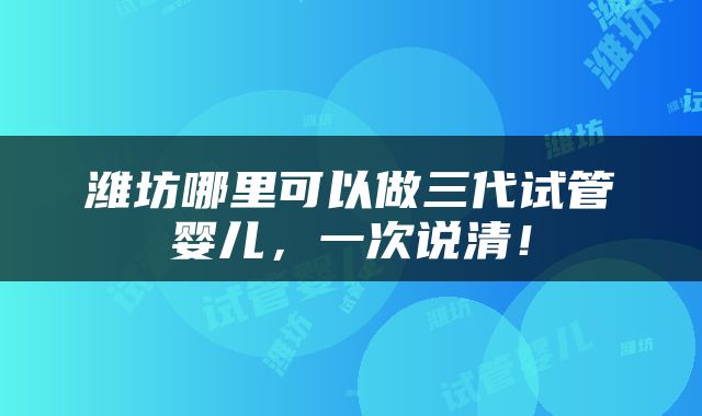 潍坊哪里可以做三代试管婴儿，一次说清！