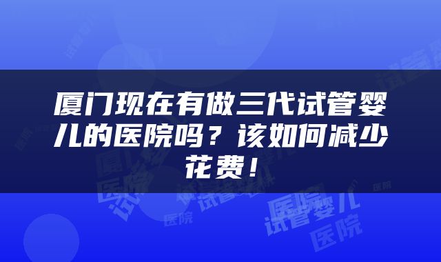 厦门现在有做三代试管婴儿的医院吗？该如何减少花费！
