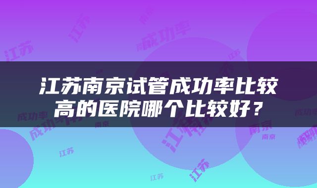 江苏南京试管成功率比较高的医院哪个比较好？