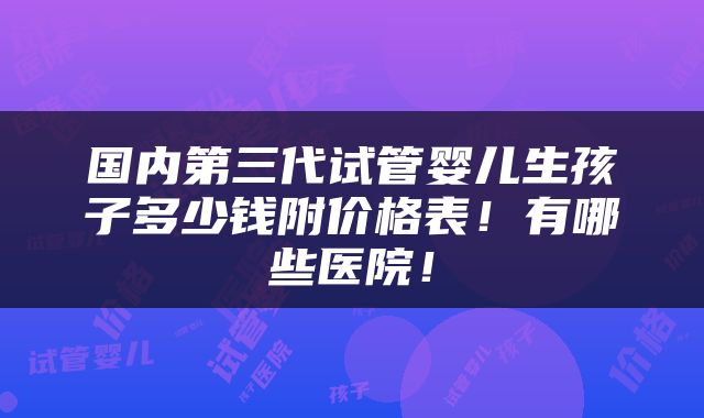 国内第三代试管婴儿生孩子多少钱附价格表！有哪些医院！