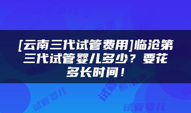 [云南三代试管费用]临沧第三代试管婴儿多少？要花多长时间！