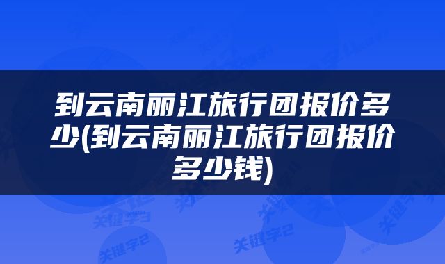 到云南丽江旅行团报价多少(到云南丽江旅行团报价多少钱)