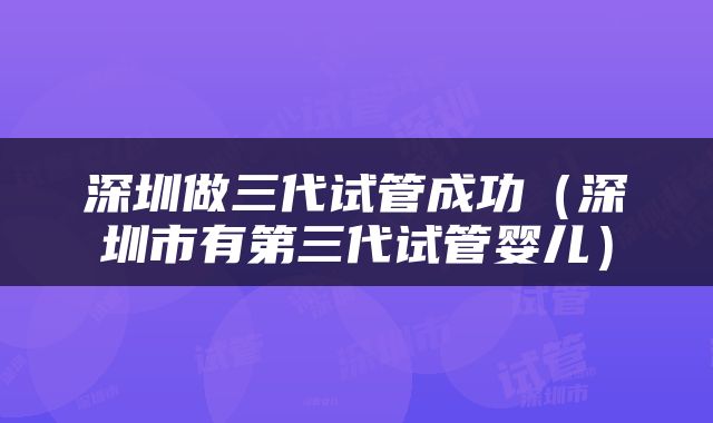 深圳做三代试管成功（深圳市有第三代试管婴儿）
