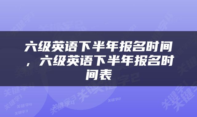 六级英语下半年报名时间，六级英语下半年报名时间表