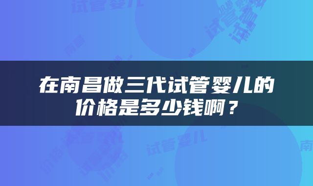 在南昌做三代试管婴儿的价格是多少钱啊？