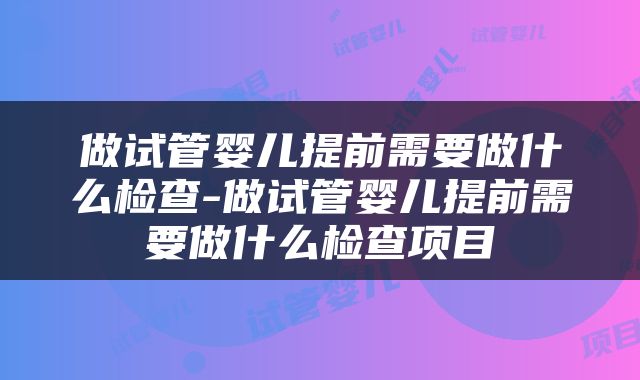 做试管婴儿提前需要做什么检查-做试管婴儿提前需要做什么检查项目