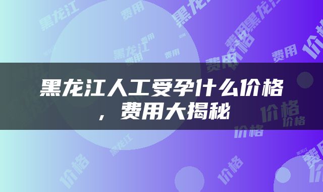 黑龙江人工受孕什么价格，费用大揭秘